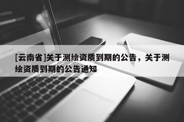 [云南省]关于测绘资质到期的公告，关于测绘资质到期的公告通知