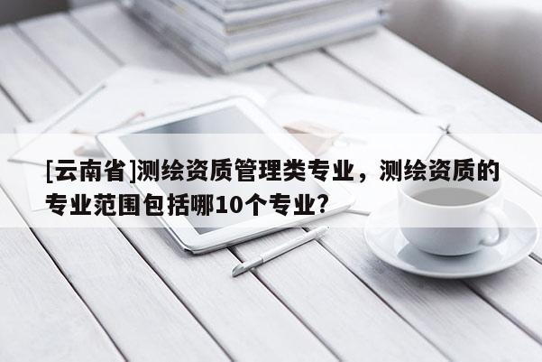 [云南省]测绘资质管理类专业，测绘资质的专业范围包括哪10个专业?