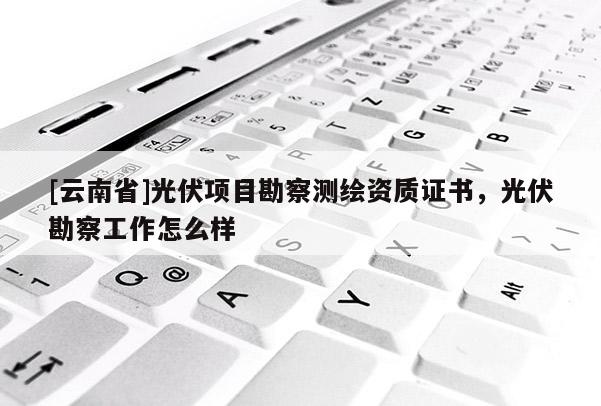 [云南省]光伏项目勘察测绘资质证书，光伏勘察工作怎么样
