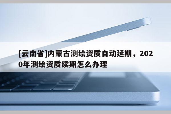 [云南省]内蒙古测绘资质自动延期，2020年测绘资质续期怎么办理