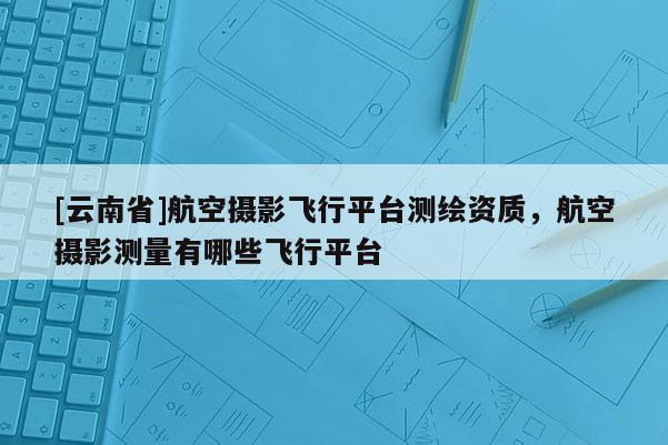 [云南省]航空摄影飞行平台测绘资质，航空摄影测量有哪些飞行平台