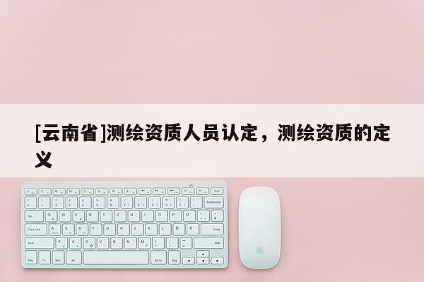 [云南省]测绘资质人员认定，测绘资质的定义
