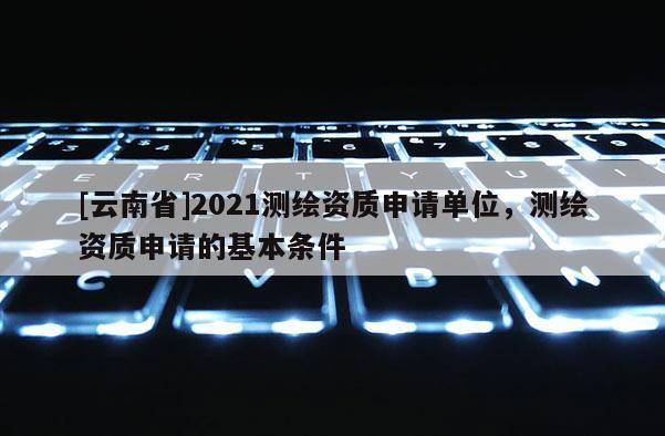 [云南省]2021测绘资质申请单位，测绘资质申请的基本条件