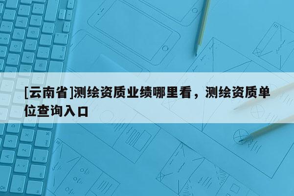 [云南省]测绘资质业绩哪里看，测绘资质单位查询入口