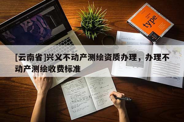 [云南省]兴义不动产测绘资质办理，办理不动产测绘收费标准