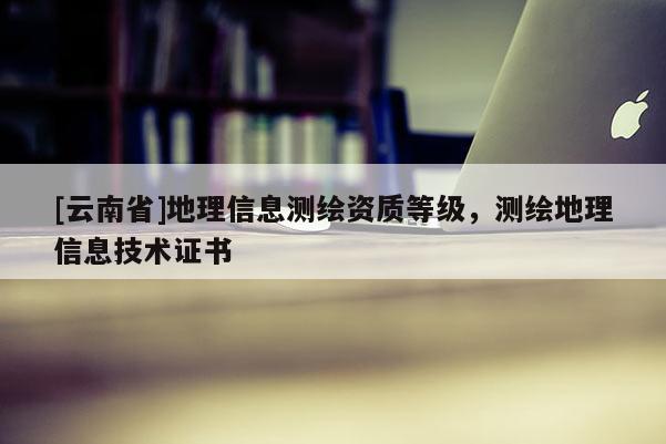 [云南省]地理信息测绘资质等级，测绘地理信息技术证书