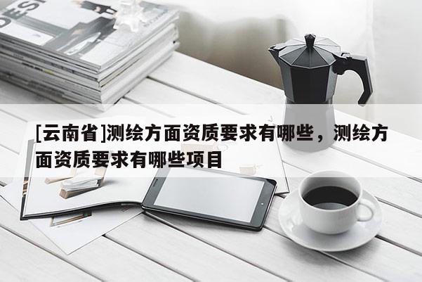 [云南省]测绘方面资质要求有哪些，测绘方面资质要求有哪些项目