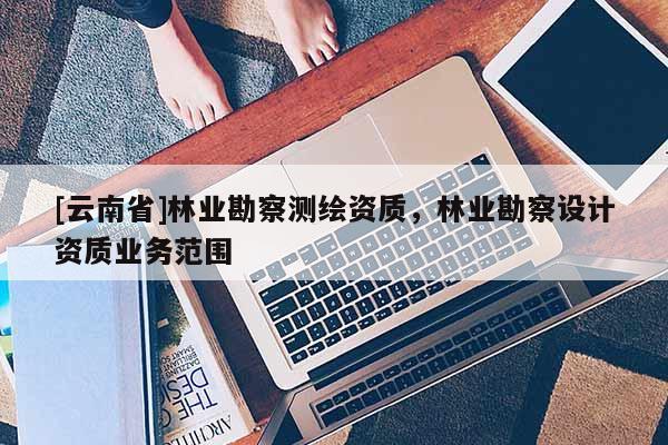 [云南省]林业勘察测绘资质，林业勘察设计资质业务范围