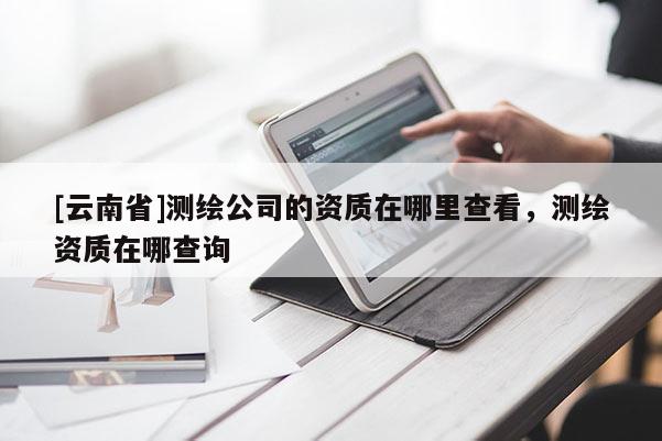 [云南省]测绘公司的资质在哪里查看，测绘资质在哪查询