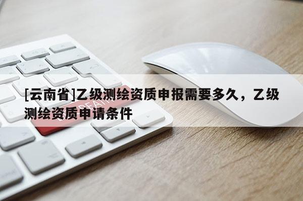 [云南省]乙级测绘资质申报需要多久，乙级测绘资质申请条件