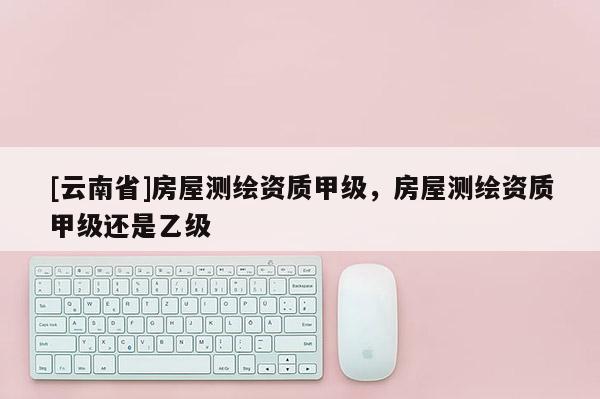 [云南省]房屋测绘资质甲级，房屋测绘资质甲级还是乙级