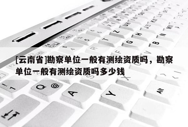 [云南省]勘察单位一般有测绘资质吗，勘察单位一般有测绘资质吗多少钱
