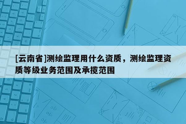 [云南省]测绘监理用什么资质，测绘监理资质等级业务范围及承揽范围