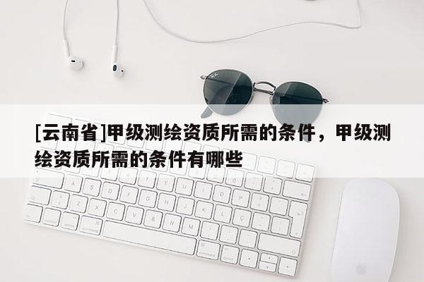 [云南省]甲级测绘资质所需的条件，甲级测绘资质所需的条件有哪些