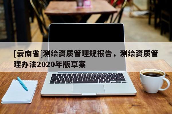 [云南省]测绘资质管理规报告，测绘资质管理办法2020年版草案