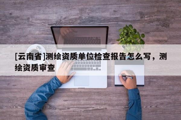 [云南省]测绘资质单位检查报告怎么写，测绘资质审查