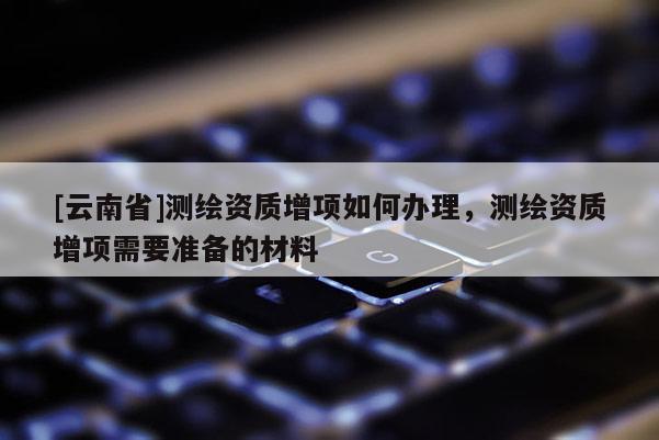 [云南省]测绘资质增项如何办理，测绘资质增项需要准备的材料
