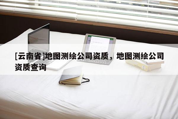 [云南省]地图测绘公司资质，地图测绘公司资质查询