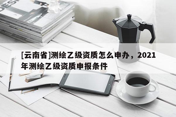 [云南省]测绘乙级资质怎么申办，2021年测绘乙级资质申报条件