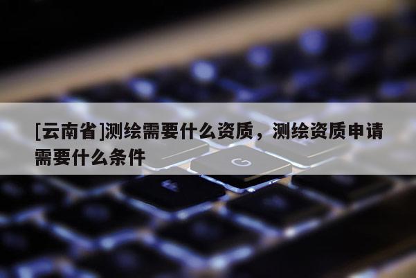 [云南省]测绘需要什么资质，测绘资质申请需要什么条件
