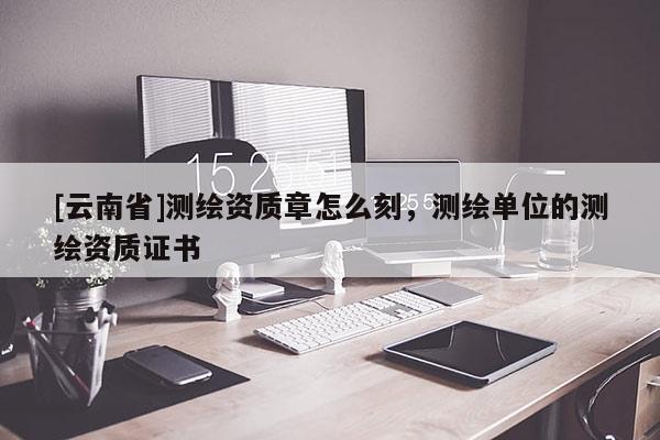 [云南省]测绘资质章怎么刻，测绘单位的测绘资质证书