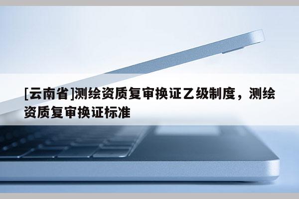 [云南省]测绘资质复审换证乙级制度，测绘资质复审换证标准