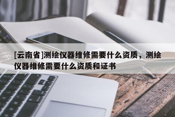 [云南省]测绘仪器维修需要什么资质，测绘仪器维修需要什么资质和证书