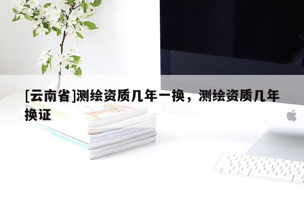 [云南省]测绘资质几年一换，测绘资质几年换证