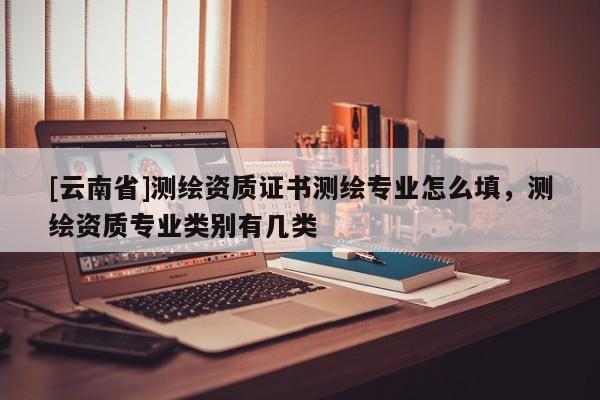 [云南省]测绘资质证书测绘专业怎么填，测绘资质专业类别有几类