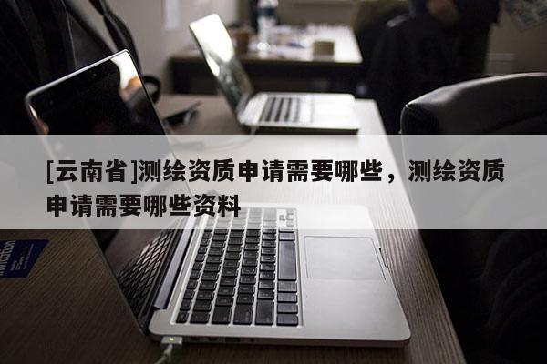 [云南省]测绘资质申请需要哪些，测绘资质申请需要哪些资料