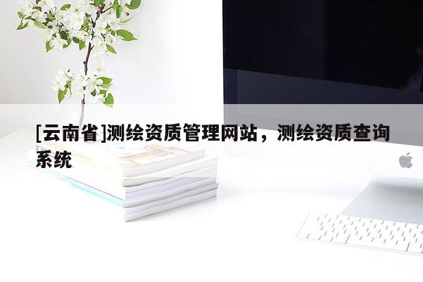 [云南省]测绘资质管理网站，测绘资质查询系统