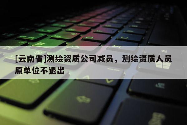 [云南省]测绘资质公司减员，测绘资质人员原单位不退出