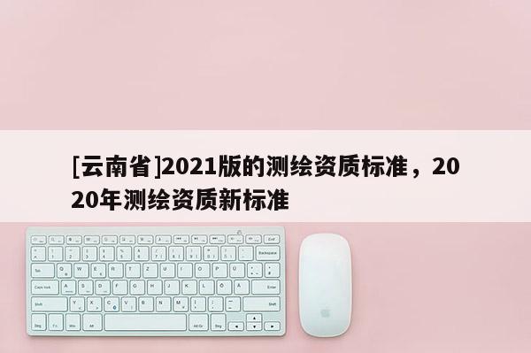 [云南省]2021版的测绘资质标准，2020年测绘资质新标准