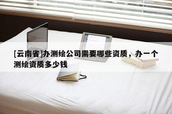 [云南省]办测绘公司需要哪些资质，办一个测绘资质多少钱