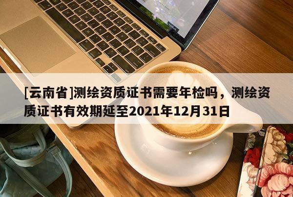 [云南省]测绘资质证书需要年检吗，测绘资质证书有效期延至2021年12月31日