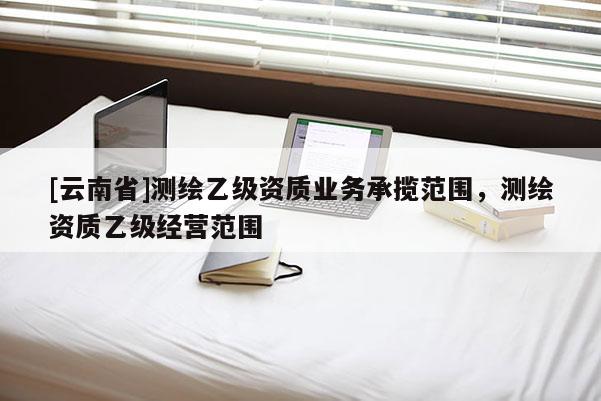 [云南省]测绘乙级资质业务承揽范围，测绘资质乙级经营范围