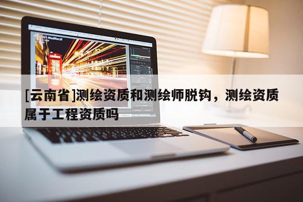 [云南省]测绘资质和测绘师脱钩，测绘资质属于工程资质吗