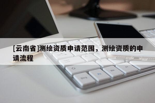 [云南省]测绘资质申请范围，测绘资质的申请流程