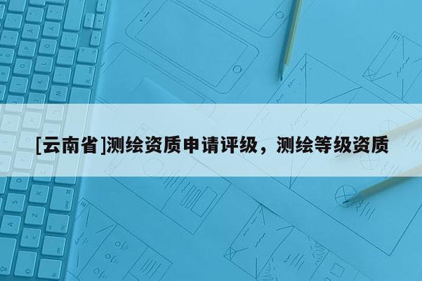[云南省]测绘资质申请评级，测绘等级资质