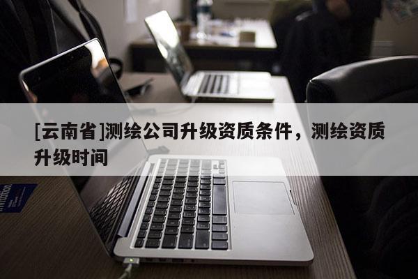 [云南省]测绘公司升级资质条件，测绘资质升级时间