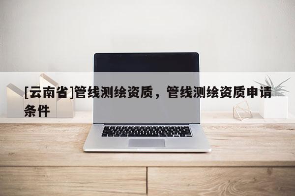 [云南省]管线测绘资质，管线测绘资质申请条件