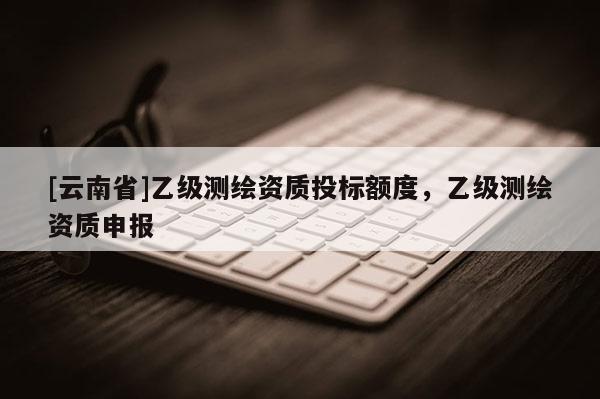 [云南省]乙级测绘资质投标额度，乙级测绘资质申报