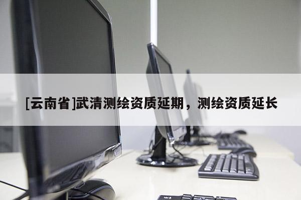 [云南省]武清测绘资质延期，测绘资质延长