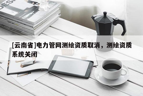 [云南省]电力管网测绘资质取消，测绘资质系统关闭