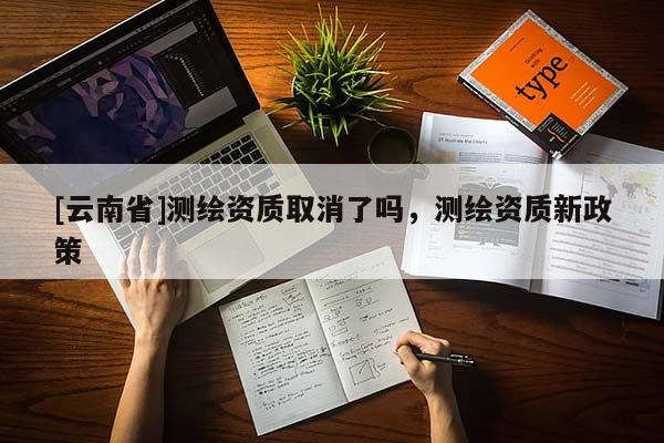 [云南省]测绘资质取消了吗，测绘资质新政策