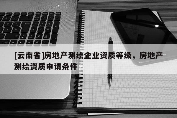 [云南省]房地产测绘企业资质等级，房地产测绘资质申请条件