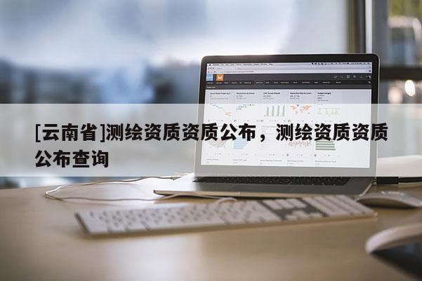 [云南省]测绘资质资质公布，测绘资质资质公布查询