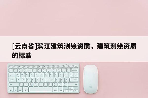[云南省]滨江建筑测绘资质，建筑测绘资质的标准