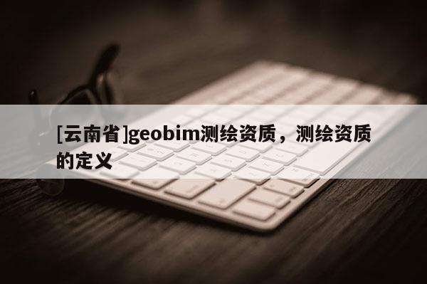 [云南省]geobim测绘资质，测绘资质的定义