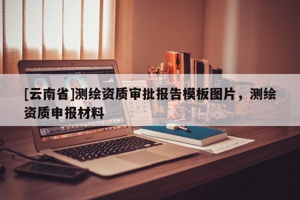 [云南省]测绘资质审批报告模板图片，测绘资质申报材料